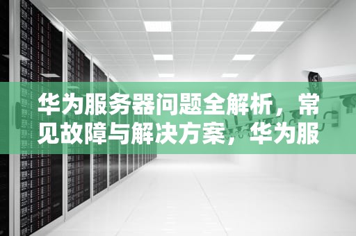 华为服务器问题全解析，常见故障与解决方案，华为服务器有问题怎么弄出来