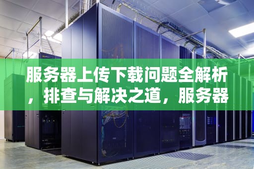 服务器上传下载问题全解析，排查与解决之道，服务器上传下载有问题怎么解决