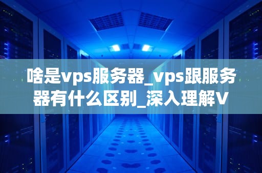 啥是vps服务器_vps跟服务器有什么区别_深入理解VPS服务器：定义、功能与应用