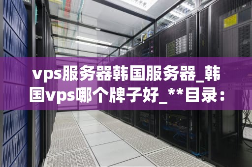 vps服务器韩国服务器_韩国vps哪个牌子好_**目录：**
