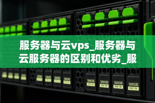 服务器与云vps_服务器与云服务器的区别和优劣_服务器与云VPS的比较和选择