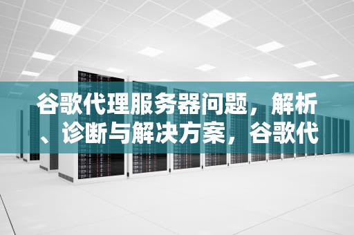 谷歌代理服务器问题，解析、诊断与解决方案，谷歌代理服务器问题怎么解决