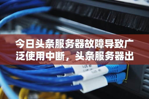今日头条服务器故障导致广泛使用中断，头条服务器出现问题怎么解决