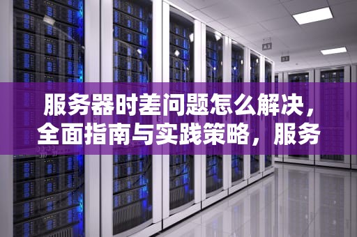 服务器时差问题怎么解决，全面指南与实践策略，服务器时差问题怎么解决的