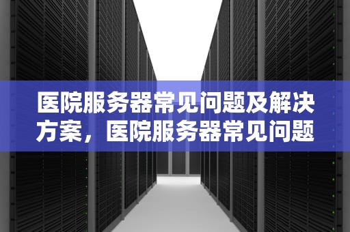 医院服务器常见问题及解决方案，医院服务器常见问题有哪些