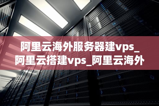 阿里云海外服务器建vps_阿里云搭建vps_阿里云海外服务器建设VPS指南