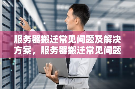 服务器搬迁常见问题及解决方案，服务器搬迁常见问题有哪些