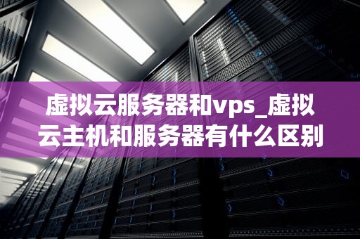 虚拟云服务器和vps_虚拟云主机和服务器有什么区别_虚拟云服务器与VPS：深入理解二者的差异及优势