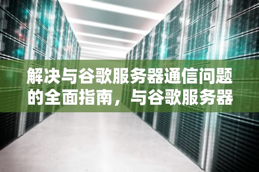解决与谷歌服务器通信问题的全面指南，与谷歌服务器出现问题