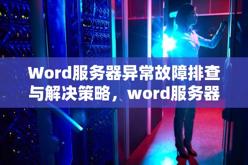Word服务器异常故障排查与解决策略，word服务器出现问题怎么解决