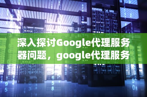 深入探讨Google代理服务器问题，google代理服务器出现问题