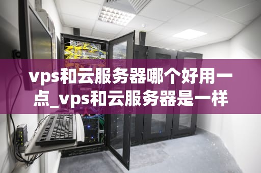 vps和云服务器哪个好用一点_vps和云服务器是一样吗_VPS与云服务器的比较分析