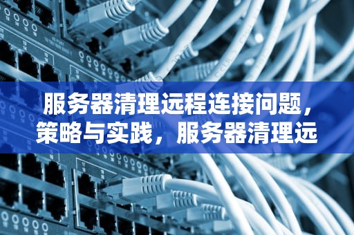 服务器清理远程连接问题，策略与实践，服务器清理远程连接问题怎么解决