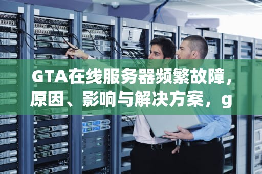 GTA在线服务器频繁故障，原因、影响与解决方案，gta5服务器出现问题