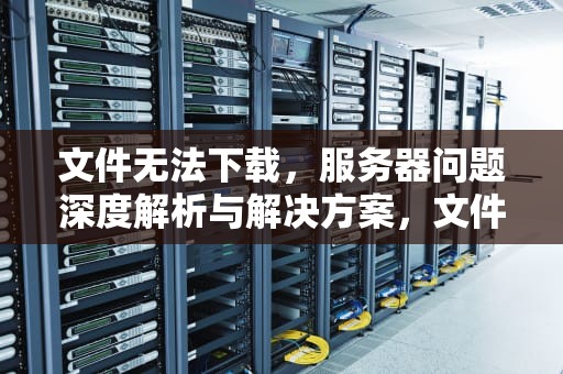 文件无法下载，服务器问题深度解析与解决方案，文件无法下载服务器问题怎么解决