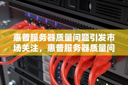 惠普服务器质量问题引发市场关注，惠普服务器质量问题怎么解决