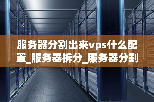 服务器分割出来vps什么配置_服务器拆分_服务器分割出来的VPS配置指南