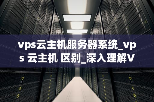 vps云主机服务器系统_vps 云主机 区别_深入理解VPS云主机服务器系统