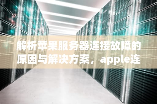 解析苹果服务器连接故障的原因与解决方案，apple连接服务器时出现问题