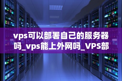 vps可以部署自己的服务器吗_vps能上外网吗_VPS部署自己的服务器：步骤与实践