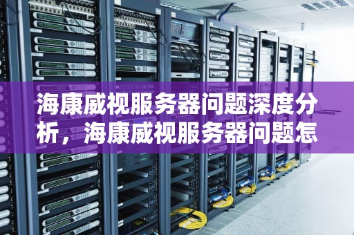 海康威视服务器问题深度分析，海康威视服务器问题怎么解决