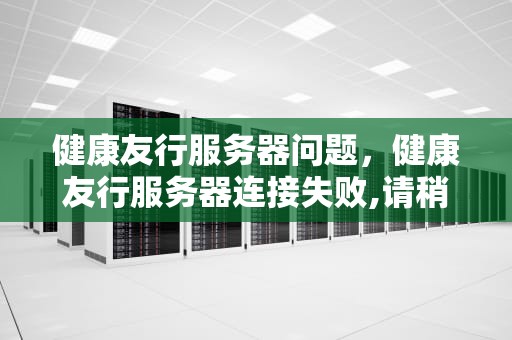 健康友行服务器问题，健康友行服务器连接失败,请稍后再试