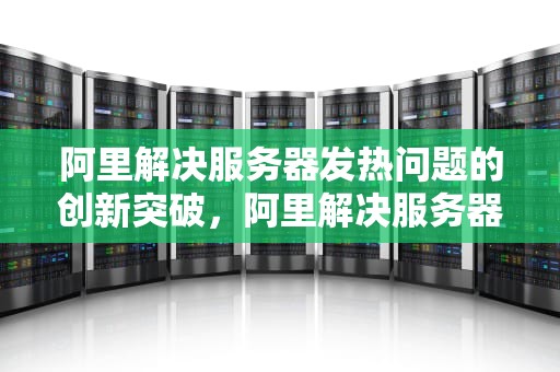 阿里解决服务器发热问题的创新突破，阿里解决服务器发热问题的方法