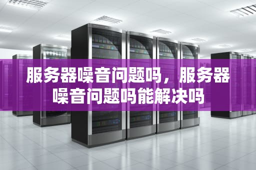 服务器噪音问题吗，服务器噪音问题吗能解决吗