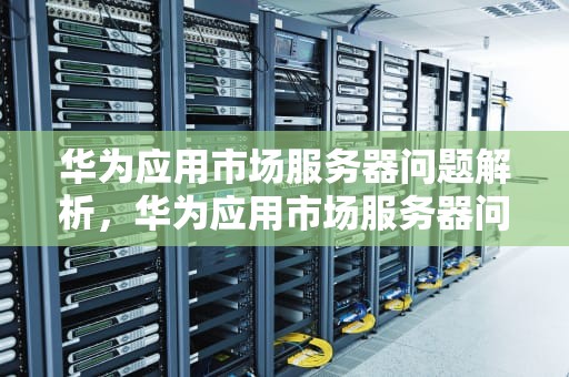 华为应用市场服务器问题解析，华为应用市场服务器问题怎么解决