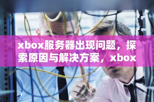 xbox服务器出现问题，探索原因与解决方案，xbox服务器问题