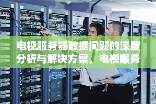 电视服务器数据问题的深度分析与解决方案，电视服务器数据有问题怎么解决
