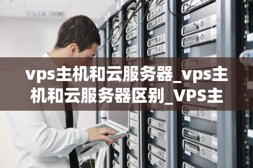 vps主机和云服务器_vps主机和云服务器区别_VPS主机与云服务器的比较与选择