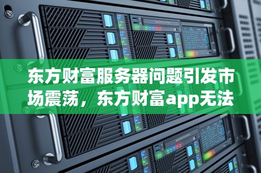 东方财富服务器问题引发市场震荡，东方财富app无法登陆