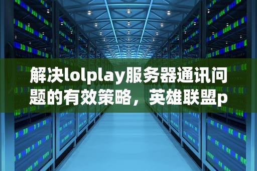解决lolplay服务器通讯问题的有效策略，英雄联盟play服务器通讯