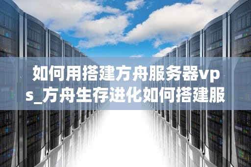 如何用搭建方舟服务器vps_方舟生存进化如何搭建服务器_搭建方舟服务器VPS的完全指南