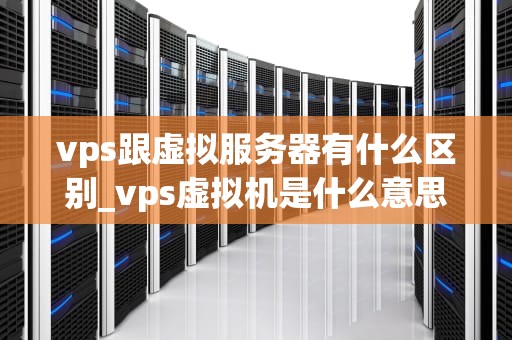 vps跟虚拟服务器有什么区别_vps虚拟机是什么意思_深入理解VPS与虚拟服务器的区别