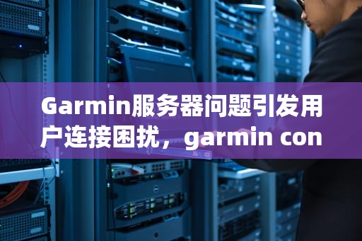 Garmin服务器问题引发用户连接困扰，garmin connect服务器错误