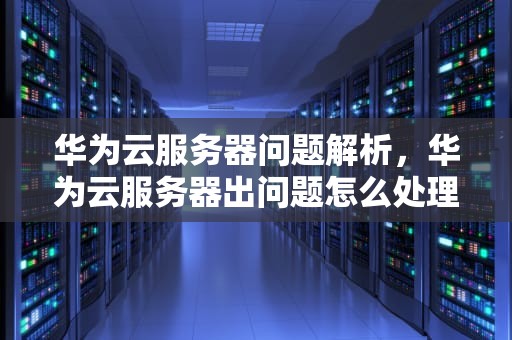 华为云服务器问题解析，华为云服务器出问题怎么处理