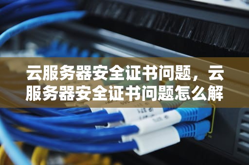 云服务器安全证书问题，云服务器安全证书问题怎么解决