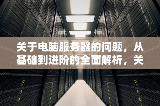 关于电脑服务器的问题，从基础到进阶的全面解析，关于电脑服务器的问题有哪些