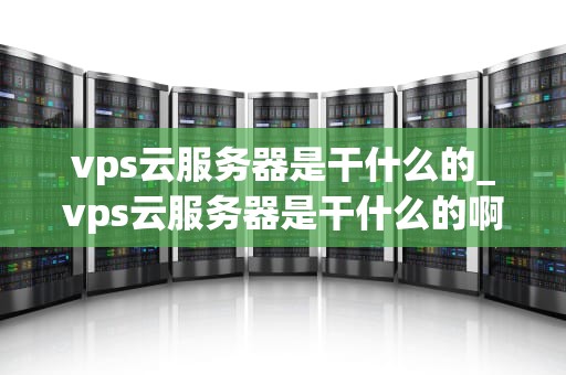vps云服务器是干什么的_vps云服务器是干什么的啊_VPS云服务器的深度解析