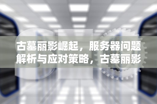 古墓丽影崛起，服务器问题解析与应对策略，古墓丽影崛起显示服务器无法访问