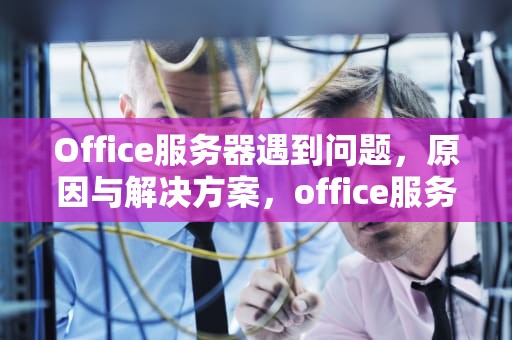 Office服务器遇到问题，原因与解决方案，office服务器不可用