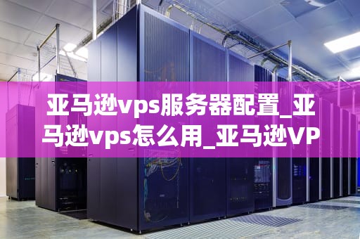 亚马逊vps服务器配置_亚马逊vps怎么用_亚马逊VPS服务器配置指南