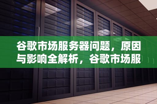 谷歌市场服务器问题，原因与影响全解析，谷歌市场服务器出问题怎么解决