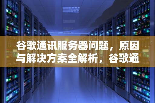 谷歌通讯服务器问题，原因与解决方案全解析，谷歌通讯服务器有问题怎么解决