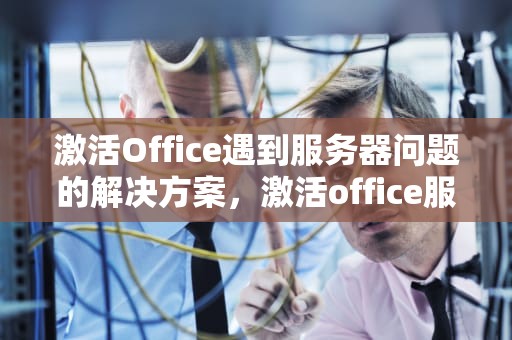 激活Office遇到服务器问题的解决方案，激活office服务器出现问题