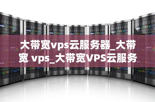 大带宽vps云服务器_大带宽 vps_大带宽VPS云服务器的优势与应用