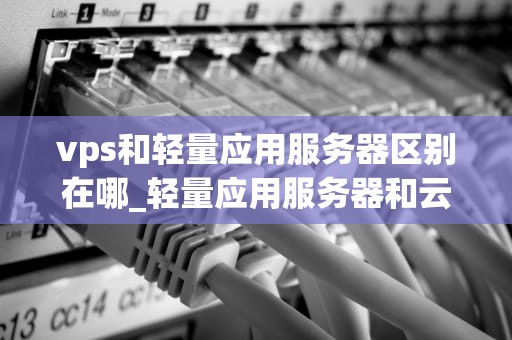vps和轻量应用服务器区别在哪_轻量应用服务器和云服务器的区别_VPS与轻量应用服务器的区别及选择