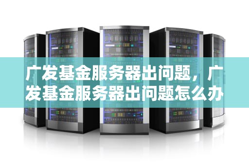 广发基金服务器出问题，广发基金服务器出问题怎么办